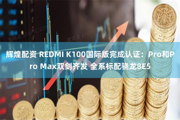 辉煌配资 REDMI K100国际版完成认证：Pro和Pro Max双剑齐发 全系标配骁龙8E5