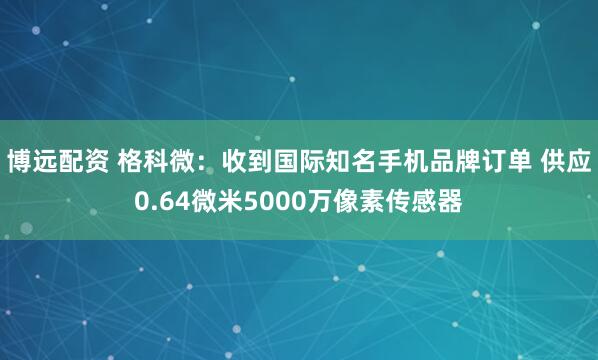 博远配资 格科微：收到国际知名手机品牌订单 供应0.64微米5000万像素传感器